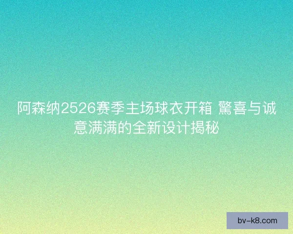 阿森纳2526赛季主场球衣开箱 驚喜与诚意满满的全新设计揭秘