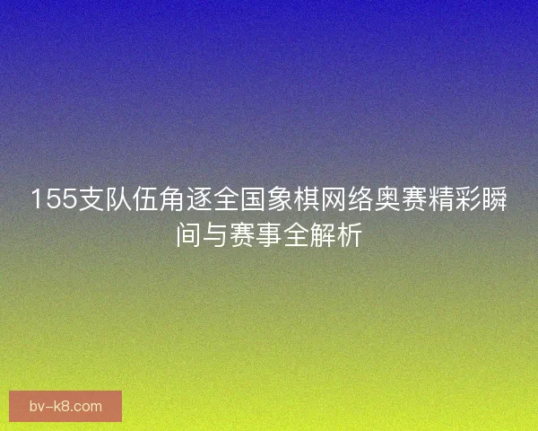 155支队伍角逐全国象棋网络奥赛精彩瞬间与赛事全解析