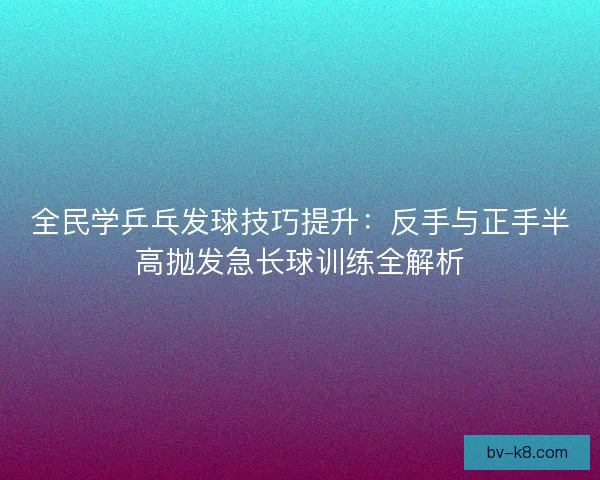 全民学乒乓发球技巧提升:反手与正手半高抛发急长球训练全解析 全民学乒乓发球技巧提升:反手与正手半高抛发急长球训练全解析