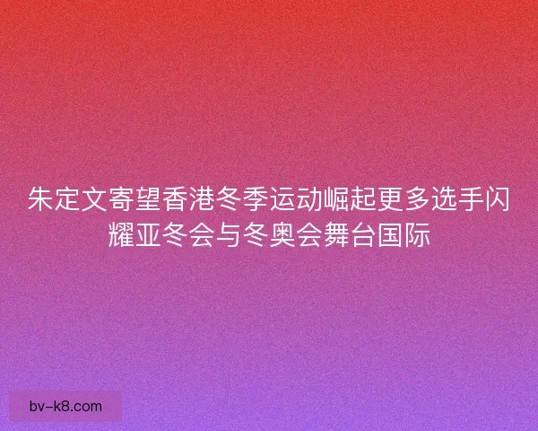 朱定文寄望香港冬季运动崛起更多选手闪耀亚冬会与冬奥会舞台国际