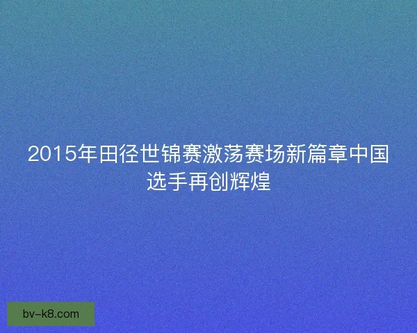 2015年田径世锦赛激荡赛场新篇章中国选手再创辉煌