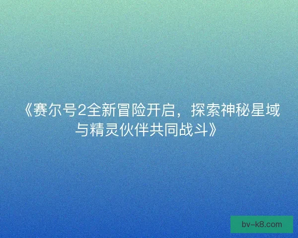 《赛尔号2全新冒险开启，探索神秘星域与精灵伙伴共同战斗》