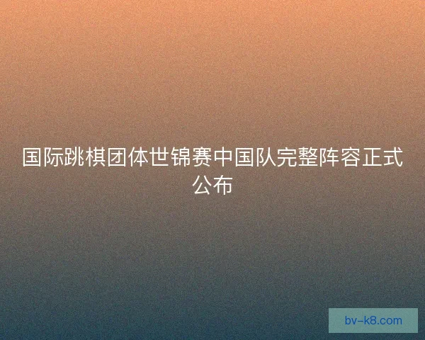 国际跳棋团体世锦赛中国队完整阵容正式公布