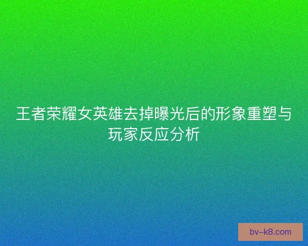 王者荣耀女英雄去掉曝光后的形象重塑与玩家反应分析