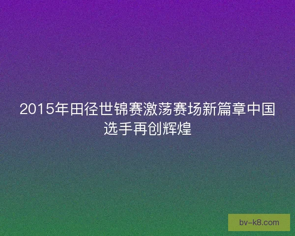 2015年田径世锦赛激荡赛场新篇章中国选手再创辉煌