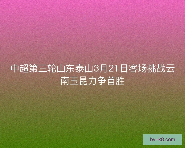 中超第三轮山东泰山3月21日客场挑战云南玉昆力争首胜 中超第三轮山东泰山3月21日客场挑战云南玉昆力争首胜
