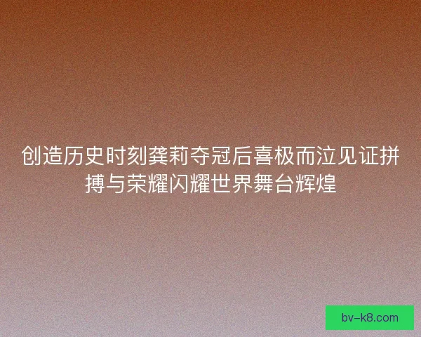 创造历史时刻龚莉夺冠后喜极而泣见证拼搏与荣耀闪耀世界舞台辉煌