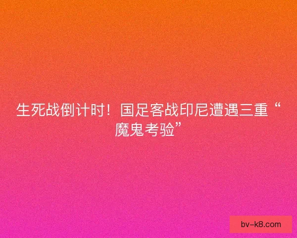 生死战倒计时！国足客战印尼遭遇三重 “魔鬼考验”