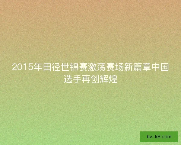 2015年田径世锦赛激荡赛场新篇章中国选手再创辉煌
