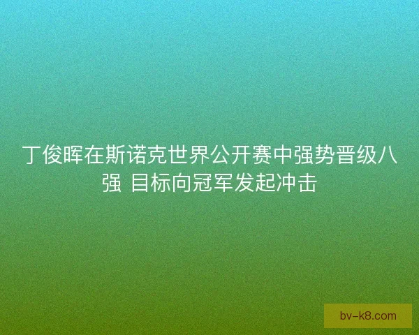 丁俊晖在斯诺克世界公开赛中强势晋级八强 目标向冠军发起冲击