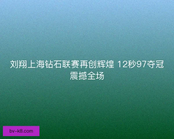 刘翔上海钻石联赛再创辉煌 12秒97夺冠震撼全场