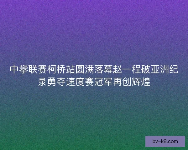 中攀联赛柯桥站圆满落幕赵一程破亚洲纪录勇夺速度赛冠军再创辉煌